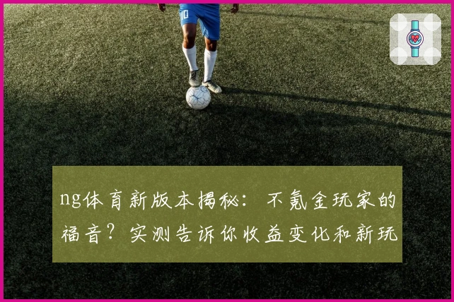 ng体育新版本揭秘:不氪金玩家的福音?实测告诉你收益变化和新玩法到底香不香
