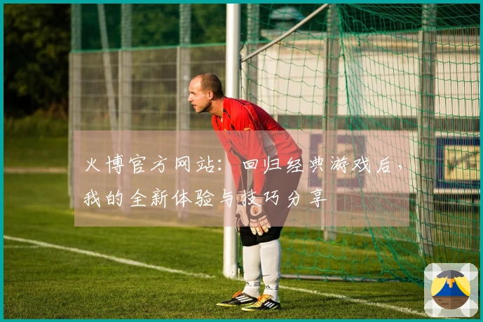 火博官方网站：回归经典游戏后，我的全新体验与技巧分享
