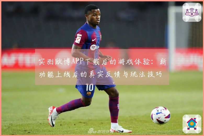 实测欧博APP下载后的游戏体验：新功能上线后的真实反馈与玩法技巧