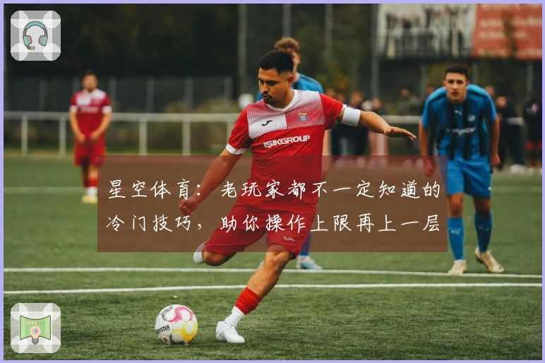 星空体育：老玩家都不一定知道的冷门技巧，助你操作上限再上一层楼