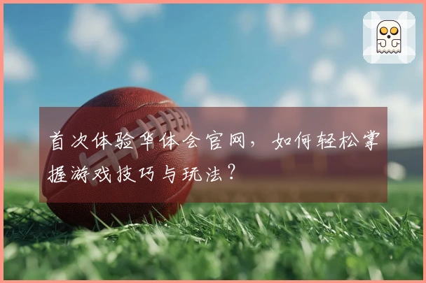 首次体验华体会官网，如何轻松掌握游戏技巧与玩法？