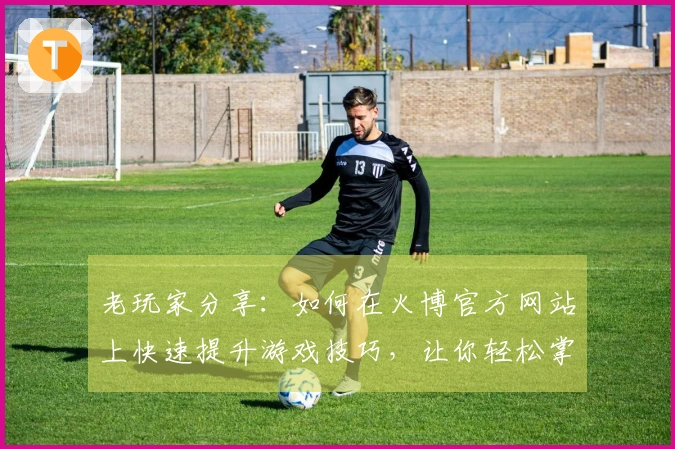 老玩家分享：如何在火博官方网站上快速提升游戏技巧，让你轻松掌握新玩法