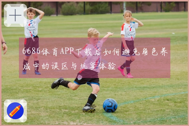 6686体育APP下载后如何避免角色养成中的误区与坑爹体验