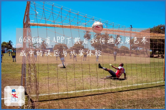 6686体育APP下载后如何避免角色养成中的误区与坑爹体验